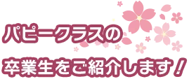パピークラスの 卒業生をご紹介します！